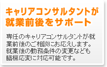 キャリアコンサルタントが就業前後をサポート　専任のキャリアコンサルタントが就業前後のご相談にお応えします。就業後の勤務条件の変更なども臨機応変に対応可能です。