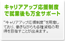 キャリアアップ応援制度で就業後も万全サポート　“キャリアアップ応援制度”を用意しており、働きながらも各種資格の取得を目指すことが出来ます。