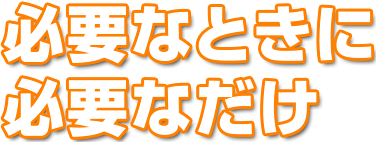 必要なときに
必要なだけ