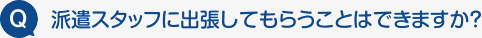 Q:派遣スタッフに出張してもらうことはできますか？