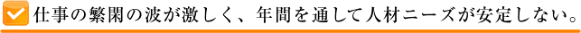 仕事の繁閑の波が激しく、年間を通して人材ニーズが安定しない。