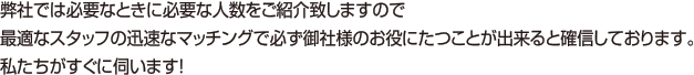 弊社では必要なときに必要な人数をご紹介致しますので最適なスタッフの迅速なマッチングで必ず御社様のお役にたつことが出来ると確信しております。私たちがすぐに伺います！