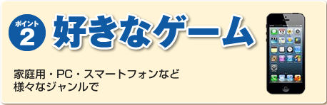 ポイント２：好きなゲーム　家庭用・PC・スマートフォンなど様々なジャンルで