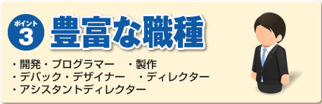 ポイント３：豊富な職種　・開発・プログラマー・製作　・デバック・デザイナー・ディレクター・アシスタントディレクター