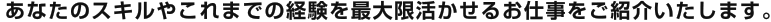 あなたのスキルやこれまでの経験を最大限活かせるお仕事をご紹介いたします。