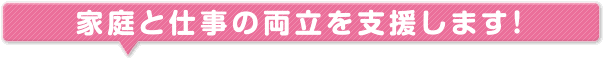 家庭と仕事の両立支援します！